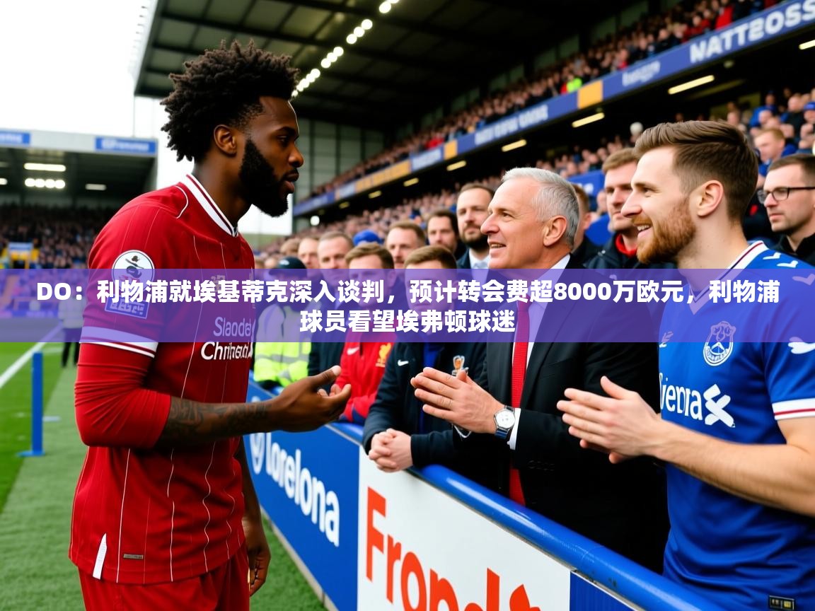 2025九游娱乐app下载DO：利物浦就埃基蒂克深入谈判，预计转会费超8000万欧元，利物浦球员看望埃弗顿球迷