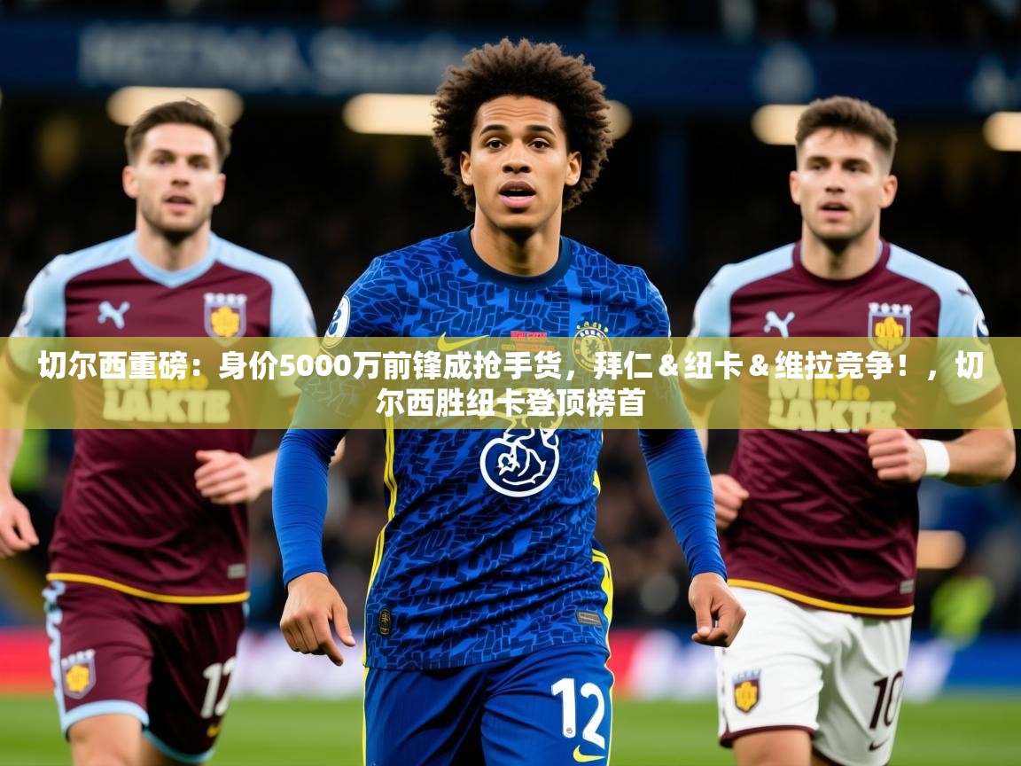 2025九游娱乐app赔率高切尔西重磅：身价5000万前锋成抢手货，拜仁＆纽卡＆维拉竞争！，切尔西胜纽卡登顶榜首  第4张