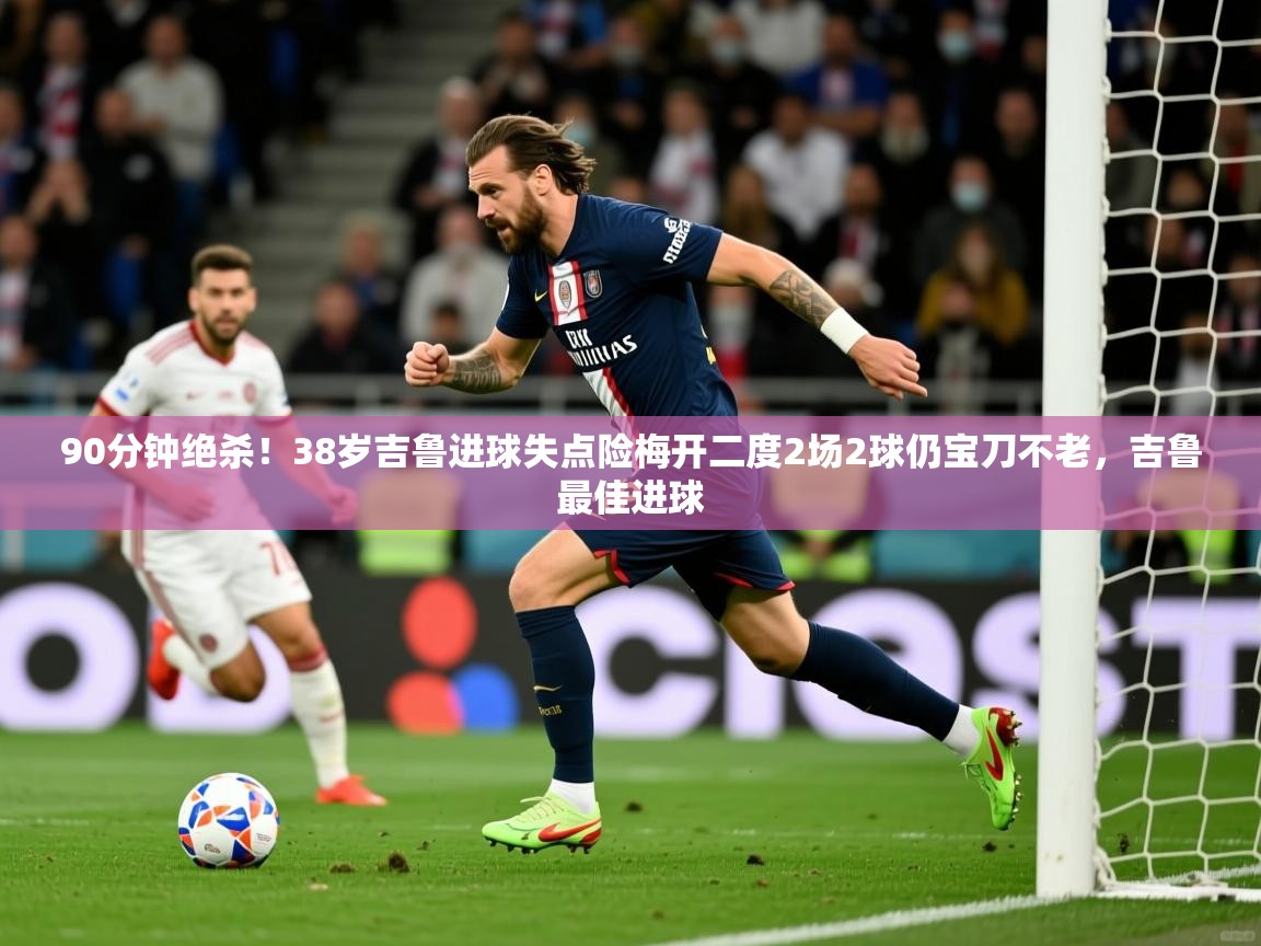 2025九游娱乐官网90分钟绝杀！38岁吉鲁进球失点险梅开二度2场2球仍宝刀不老，吉鲁最佳进球  第1张