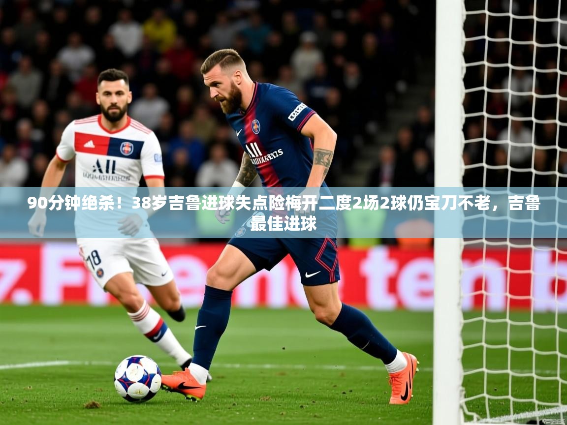 2025九游娱乐官网90分钟绝杀！38岁吉鲁进球失点险梅开二度2场2球仍宝刀不老，吉鲁最佳进球  第2张