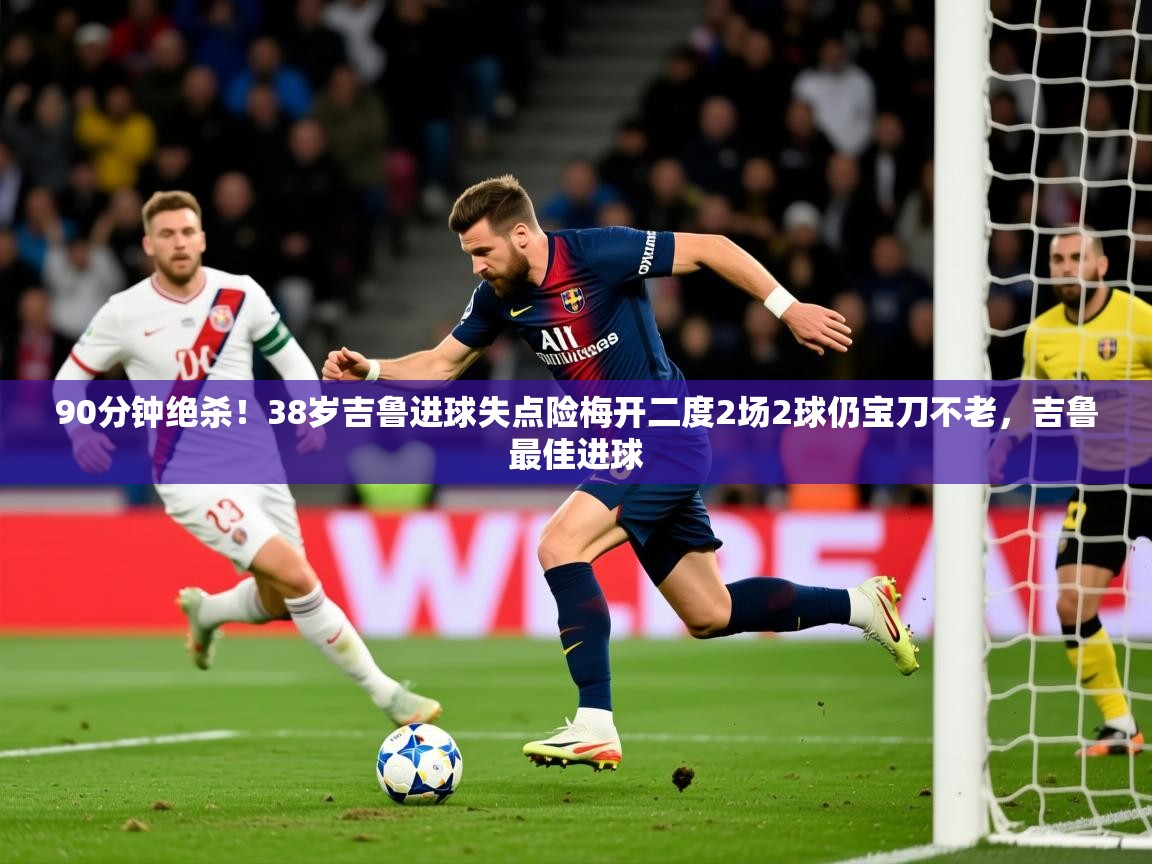 2025九游娱乐官网90分钟绝杀！38岁吉鲁进球失点险梅开二度2场2球仍宝刀不老，吉鲁最佳进球  第3张