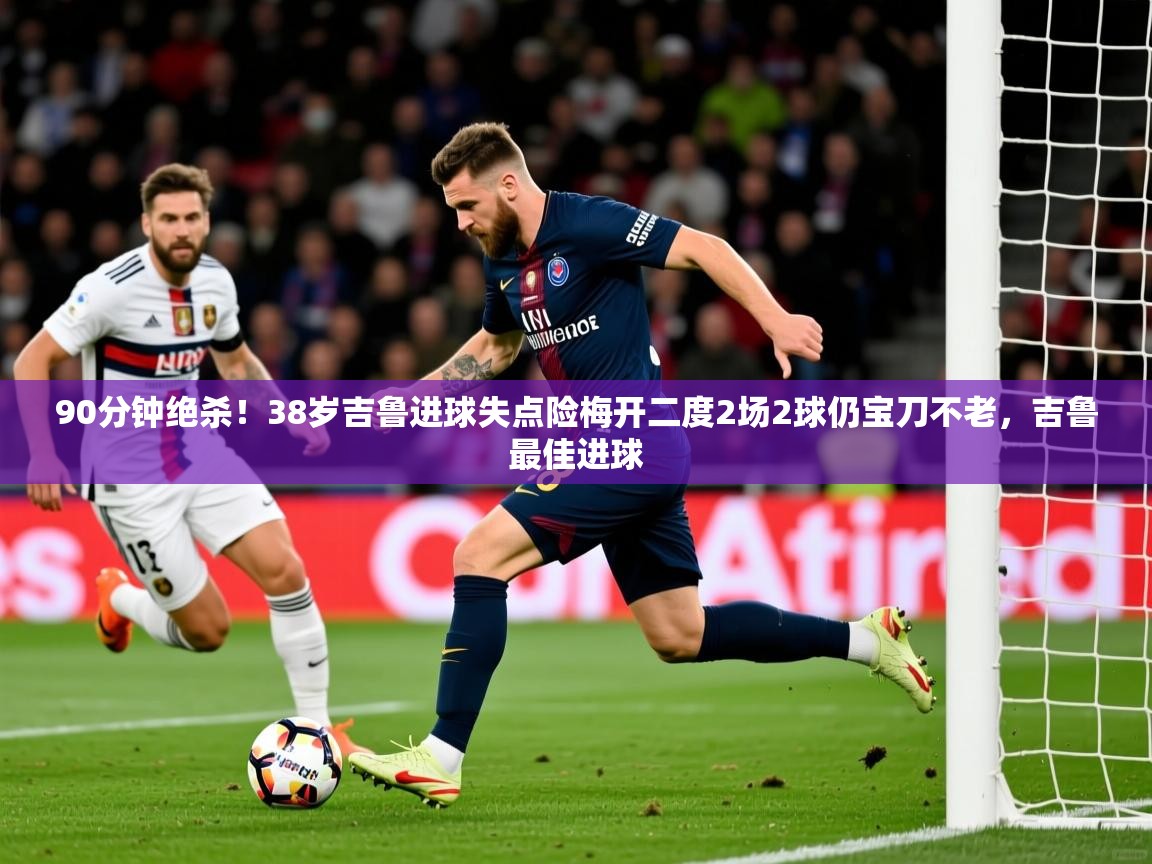 2025九游娱乐官网90分钟绝杀！38岁吉鲁进球失点险梅开二度2场2球仍宝刀不老，吉鲁最佳进球  第4张