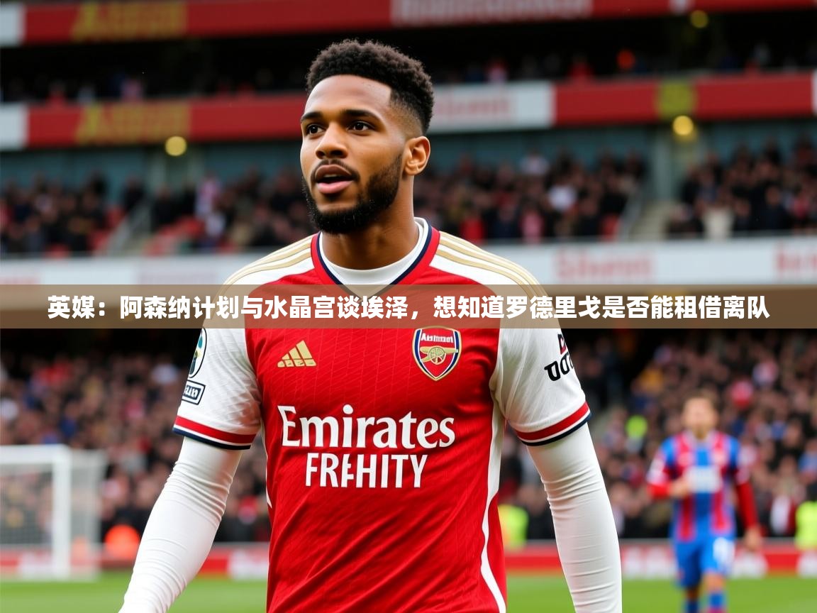 2025九游娱乐官方注册平台英媒：阿森纳计划与水晶宫谈埃泽，想知道罗德里戈是否能租借离队